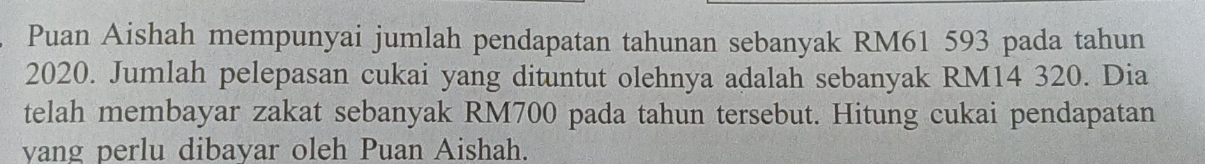 Puan Aishah mempunyai jumlah pendapatan tahunan sebanyak RM61 593 pada tahun 
2020. Jumlah pelepasan cukai yang dituntut olehnya adalah sebanyak RM14 320. Dia 
telah membayar zakat sebanyak RM700 pada tahun tersebut. Hitung cukai pendapatan 
vang perlu dibayar oleh Puan Aishah.