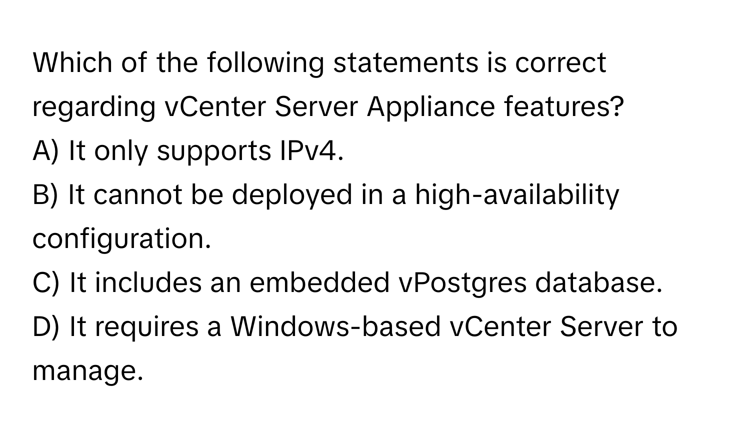 Which of the following statements is correct regarding vCenter Server Appliance features?

A) It only supports IPv4.
B) It cannot be deployed in a high-availability configuration.
C) It includes an embedded vPostgres database.
D) It requires a Windows-based vCenter Server to manage.