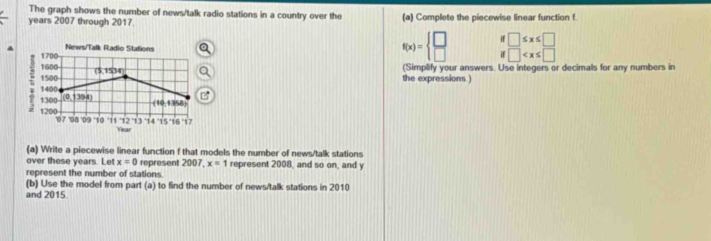 The graph shows the number of news/talk radio stations in a country over the
years 2007 through 2017. (a) Complete the piecewise linear function f. 
News/Talk Radio Stations
f(x)=beginarrayl □  □ endarray. if □ ≤ x≤ □
1700 if □
1600 (5,1534) 
(Simplify your answers. Use integers or decimals for any numbers in
1500 the expressions.)
1400
1300 (0,1394)
(10,13)58
1200
'07 '08 09 10 '11 ' 12 ' 13 14 ' 15 ' 16 ' 17
Year
(a) Write a piecewise linear function f that models the number of news/talk stations 
over these years. Let x=0 represent 2007 , x=1 represent 2008, and so on, and y
represent the number of stations. 
(b) Use the model from part (a) to find the number of news/talk stations in 2010 
and 2015