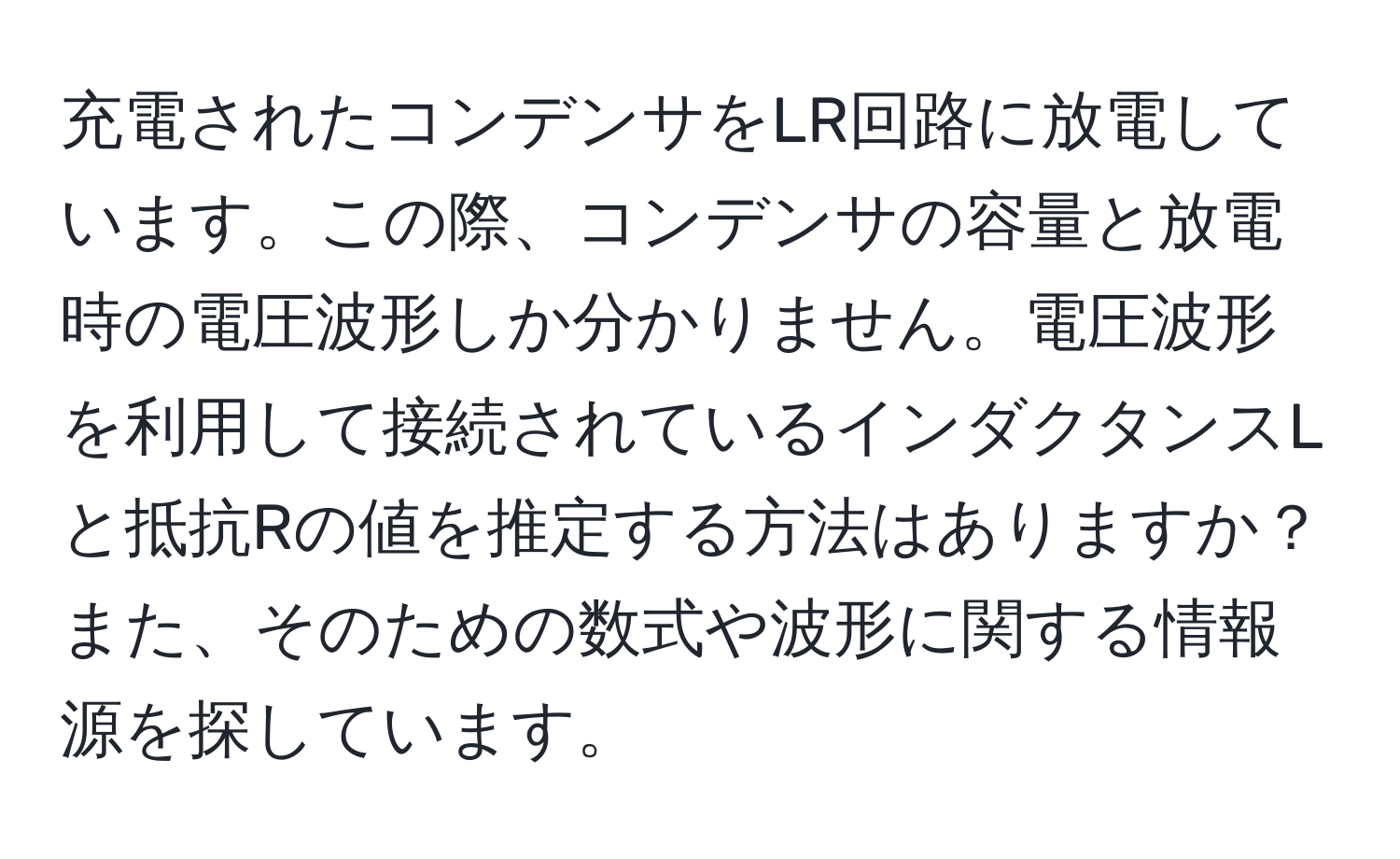 充電されたコンデンサをLR回路に放電しています。この際、コンデンサの容量と放電時の電圧波形しか分かりません。電圧波形を利用して接続されているインダクタンスLと抵抗Rの値を推定する方法はありますか？また、そのための数式や波形に関する情報源を探しています。