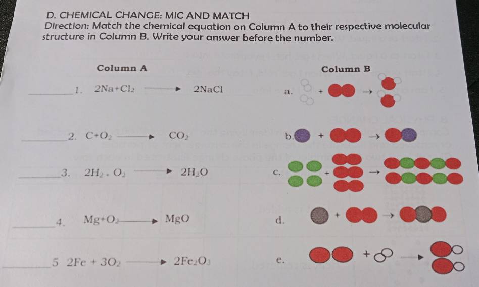 CHEMICAL CHANGE: MIC AND MATCH
Direction: Match the chemical equation on Column A to their respective molecular
structure in Column B. Write your answer before the number.
Column A 
_1 . 2Na+Cl_2 to 2NaCl
_2. C+O_2to CO_2
_3. 2H_2· O_2to 2H_2O
_4. Mg+O_2to MgO
_ 5 2Fe+3O_2to 2Fe_2O_3