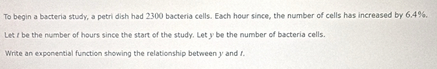 To begin a bacteria study, a petri dish had 2300 bacteria cells. Each hour since, the number of cells has increased by 6.4%. 
Let / be the number of hours since the start of the study. Let y be the number of bacteria cells. 
Write an exponential function showing the relationship between y and 1.