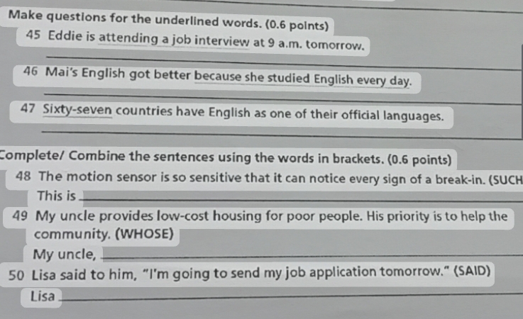 Make questions for the underlined words. (0.6 points) 
_ 
45 Eddie is attending a job interview at 9 a.m. tomorrow. 
_ 
_ 
46 Mai's English got better because she studied English every day. 
_ 
47 Sixty-seven countries have English as one of their official languages. 
_ 
Complete/ Combine the sentences using the words in brackets. (0.6 points) 
48 The motion sensor is so sensitive that it can notice every sign of a break-in. (SUCH 
This is_ 
__ 
49 My uncle provides low-cost housing for poor people. His priority is to help the 
community. (WHOSE) 
My uncle,_ 
50 Lisa said to him, “I'm going to send my job application tomorrow.” (SAID) 
Lisa_