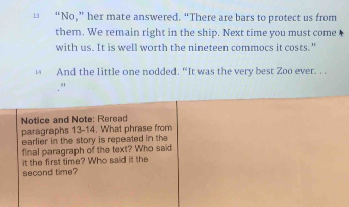 13 “No,” her mate answered. “There are bars to protect us from 
them. We remain right in the ship. Next time you must come 
with us. It is well worth the nineteen commocs it costs.” 
14 And the little one nodded. “It was the very best Zoo ever. . . 
,, 
Notice and Note: Reread 
paragraphs 13-14. What phrase from 
earlier in the story is repeated in the 
final paragraph of the text? Who said 
it the first time? Who said it the 
second time?