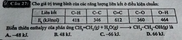 Cc Chu 275 Cho giả trị trung bình của các năng lượng liên kết ở điều kiện chuẩn:
Biến thiên enthalpy của phản ứng CH_2=CH_2(g)+H_2O(g)to CH_3-CH_2-OH(g) là
A. −48 kJ. B. 48 kJ. C. --66 kJ. D. 66 kJ.