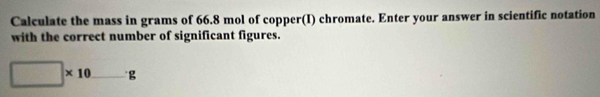 Calculate the mass in grams of 66.8 mol of copper(I) chromate. Enter your answer in scientific notation 
with the correct number of significant figures.
□ * 10_ g