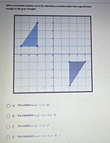 which coordinate notation conrecily describes a tronsformation that maps the blue
triangle to the gray triangle?
A The rotattion (x,y)to (-x,-y)
The translation (x,y)to (x+6,y=2)
C The rotation (x,y)to (-y,-z)
D The translation (x,y)to (x+4,y+4]=0