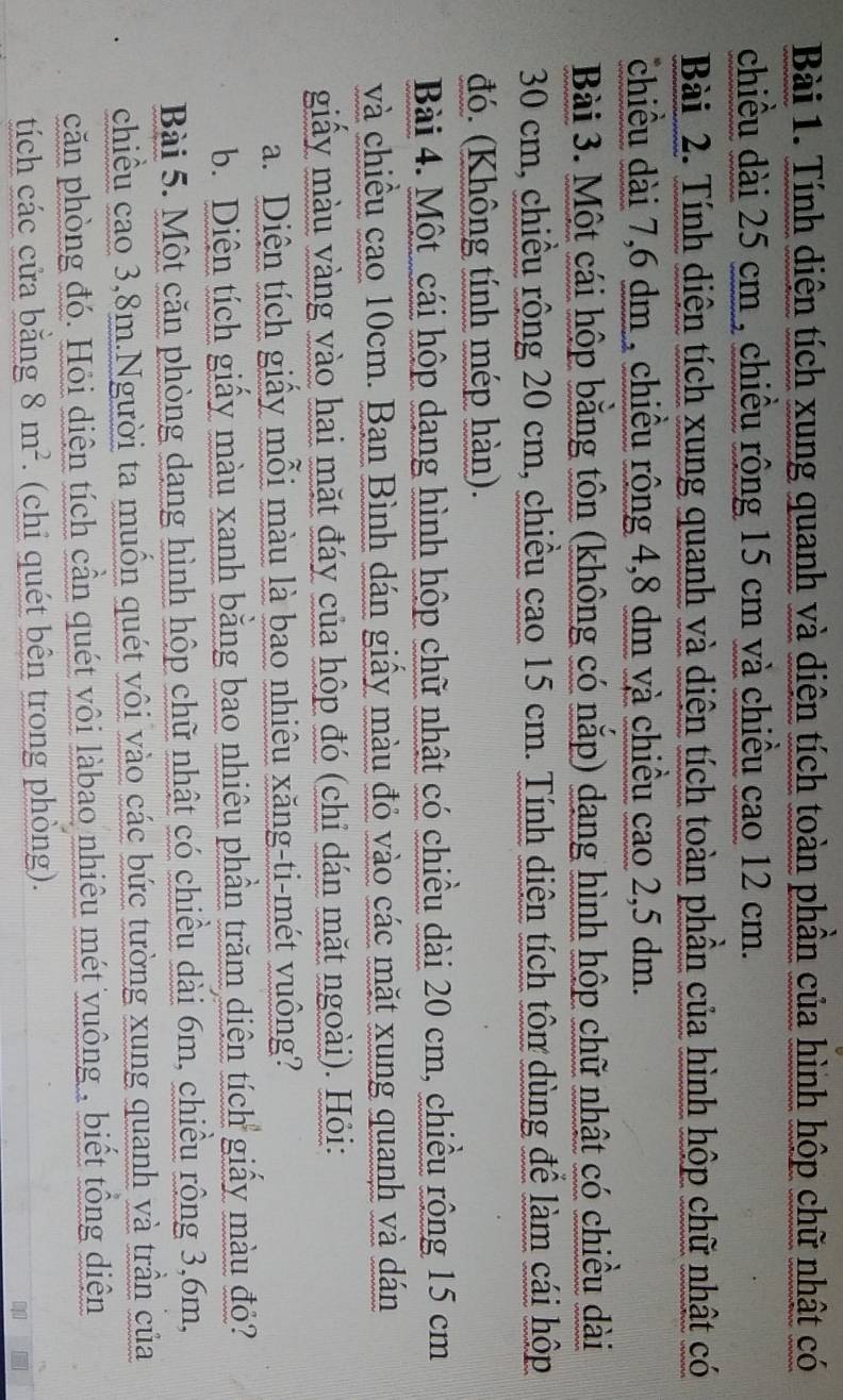 Tính diện tích xung quanh và diện tích toàn phần của hình hộp chữ nhật có 
chiều dài 25 cm , chiều rộng 15 cm và chiều cao 12 cm. 
Bài 2. Tính diện tích xung quanh và diện tích toàn phần của hình hộp chữ nhật có 
chiều dài 7,6 dm , chiều rộng 4,8 dm và chiều cao 2,5 dm. 
Bài 3. Một cái hộp bằng tôn (không có nắp) dạng hình hộp chữ nhật có chiều dài
30 cm, chiều rộng 20 cm, chiều cao 15 cm. Tính diện tích tôn dùng đề làm cái hộp 
đó. (Không tính mép hàn). 
Bài 4. Một cái hộp dang hình hộp chữ nhật có chiều dài 20 cm, chiều rộng 15 cm
và chiều cao 10cm. Bạn Bình dán giấy màu đỏ vào các mặt xung quanh và dán 
giấy màu vàng vào hai mặt đáy của hộp đó (chỉ dán mặt ngoài). Hỏi: 
a. Diện tích giấy mỗi màu là bao nhiêu xăng-ti-mét vuông? 
b. Diện tích giấy màu xanh bằng bao nhiêu phần trăm diện tích giấy màu đỏ? 
Bài 5. Một căn phòng dạng hình hộp chữ nhật có chiều dài 6m, chiều rộng 3, 6m, 
chiều cao 3,8m.Người ta muồn quét vôi vào các bức tường xung quanh và trần của 
căn phòng đó. Hỏi diện tích cần quét vôi làbao nhiêu mét vuông , biết tổng diện 
tích các cửa bằng 8m^2. (chi quét bên trong phòng).
