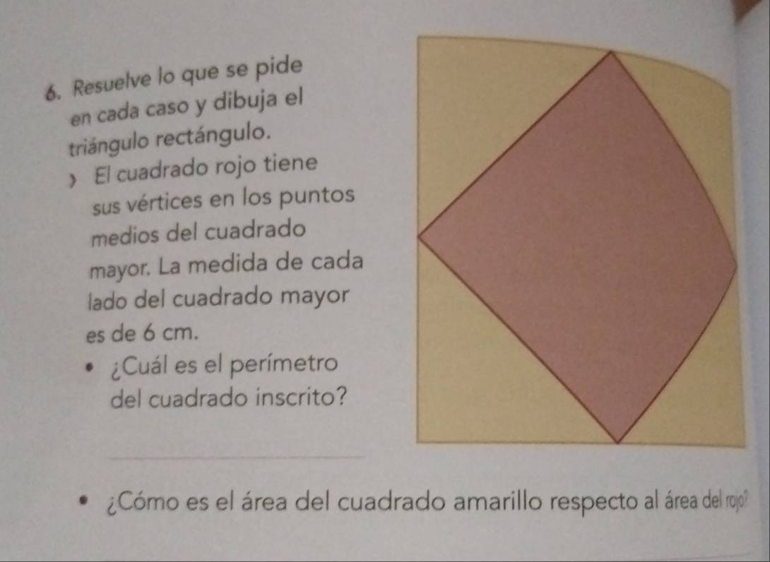 Resuelve lo que se pide 
en cada caso y dibuja el 
triángulo rectángulo. 
》 El cuadrado rojo tiene 
sus vértices en los puntos 
medios del cuadrado 
mayor. La medida de cada 
lado del cuadrado mayor 
es de 6 cm. 
¿Cuál es el perímetro 
del cuadrado inscrito? 
_ 
¿Cómo es el área del cuadrado amarillo respecto al área del rojo?