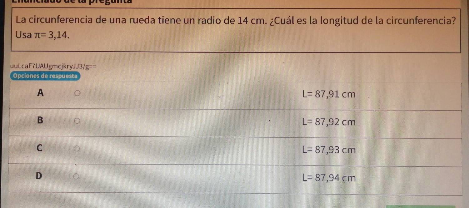 La circunferencia de una rueda tiene un radio de 14 cm. ¿Cuál es la longitud de la circunferencia?
Usa π =3,14. 
uuLcaF7UAUgmcjkry. JJ3/g== 
Opciones de respuesta
A
L=87,91cm
B
L=87,92cm
C
L=87,93cm
D
L=87,94cm