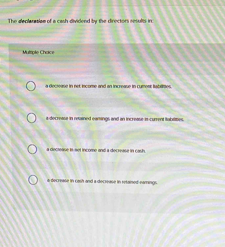 The declaration of a cash dividend by the directors results in:
Multiple Choice
a decrease in net income and an increase in current liabilities.
a decrease in retained earnings and an increase in current liabilities.
a decrease in net income and a decrease in cash.
a decrease in cash and a decrease in retained earnings.