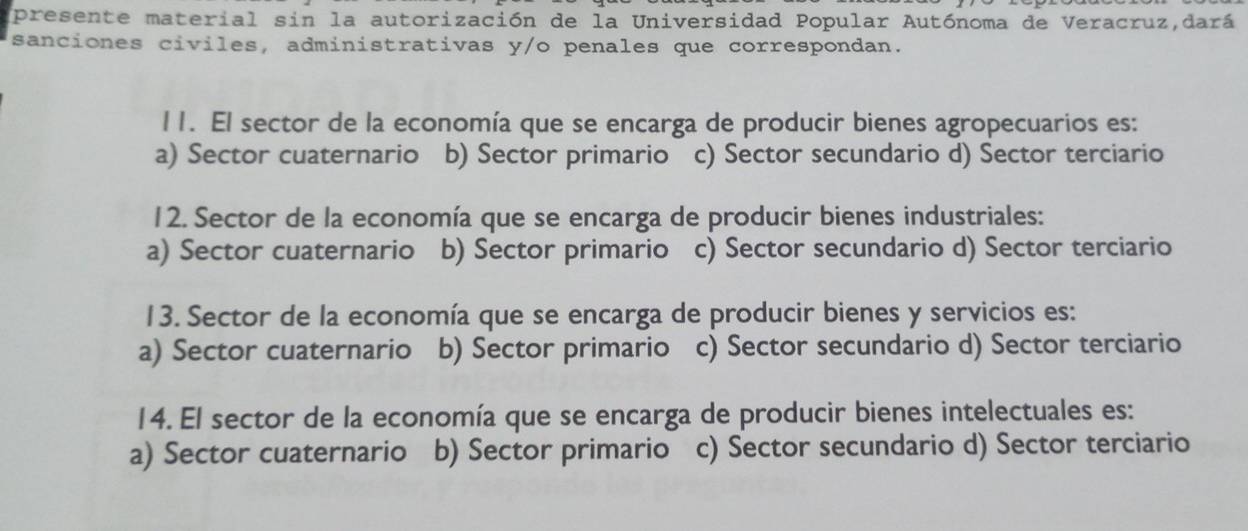 presente material sin la autorización de la Universidad Popular Autónoma de Veracruz,dará
sanciones civiles, administrativas y/o penales que correspondan.
l 1. El sector de la economía que se encarga de producir bienes agropecuarios es:
a) Sector cuaternario b) Sector primario c) Sector secundario d) Sector terciario
12. Sector de la economía que se encarga de producir bienes industriales:
a) Sector cuaternario b) Sector primario c) Sector secundario d) Sector terciario
13. Sector de la economía que se encarga de producir bienes y servicios es:
a) Sector cuaternario b) Sector primario c) Sector secundario d) Sector terciario
14. El sector de la economía que se encarga de producir bienes intelectuales es:
a) Sector cuaternario b) Sector primario c) Sector secundario d) Sector terciario