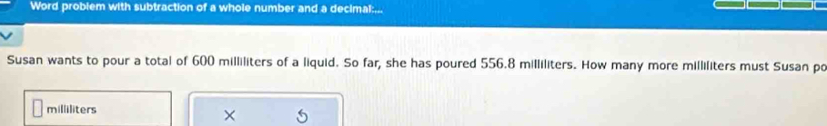 Word problem with subtraction of a whole number and a decimal:... 
Susan wants to pour a total of 600 milliliters of a liquid. So far, she has poured 556.8 milliliters. How many more milliliters must Susan po
milliliters
×