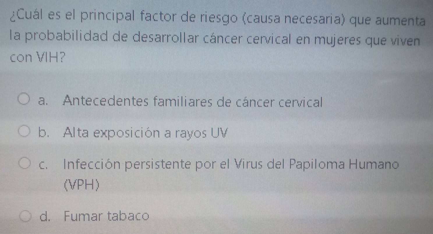 ¿Cuál es el principal factor de riesgo (causa necesaria) que aumenta
la probabilidad de desarrollar cáncer cervical en mujeres que viven
con VIH?
a. Antecedentes familiares de cáncer cervical
b. Alta exposición a rayos UV
c. Infección persistente por el Virus del Papiloma Humano
(VPH)
d. Fumar tabaco