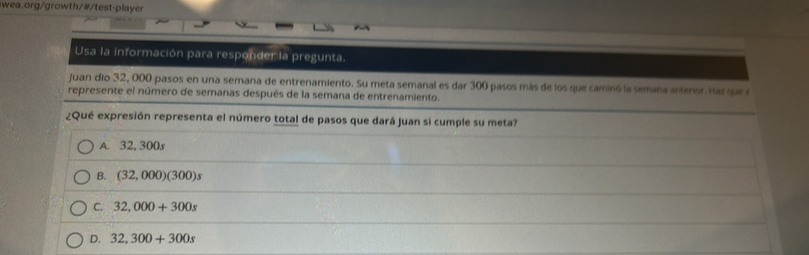 Usa la información para responder la pregunta,
Juan dio 32, 000 pasos en una semana de entrenamiento. Su meta semanal es dar 300 pasos más de los que caminó la semana antenor. Haz que 
represente el número de semanas después de la semana de entrenamiento.
¿Qué expresión representa el número total de pasos que dará Juan si cumple su meta?
A. 32, 300s
B. (32,000)(300)s
C. 32,000+300s
D. 32,300+300s