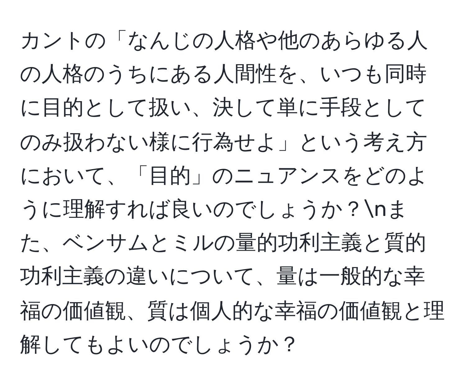 カントの「なんじの人格や他のあらゆる人の人格のうちにある人間性を、いつも同時に目的として扱い、決して単に手段としてのみ扱わない様に行為せよ」という考え方において、「目的」のニュアンスをどのように理解すれば良いのでしょうか？nまた、ベンサムとミルの量的功利主義と質的功利主義の違いについて、量は一般的な幸福の価値観、質は個人的な幸福の価値観と理解してもよいのでしょうか？