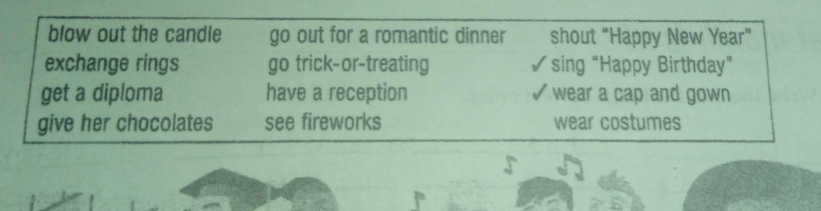 blow out the candle go out for a romantic dinner shout “Happy New Year”
exchange rings go trick-or-treating I *sing “Happy Birthday”
get a diploma have a reception wear a cap and gown .
give her chocolates see fireworks wear costumes
V