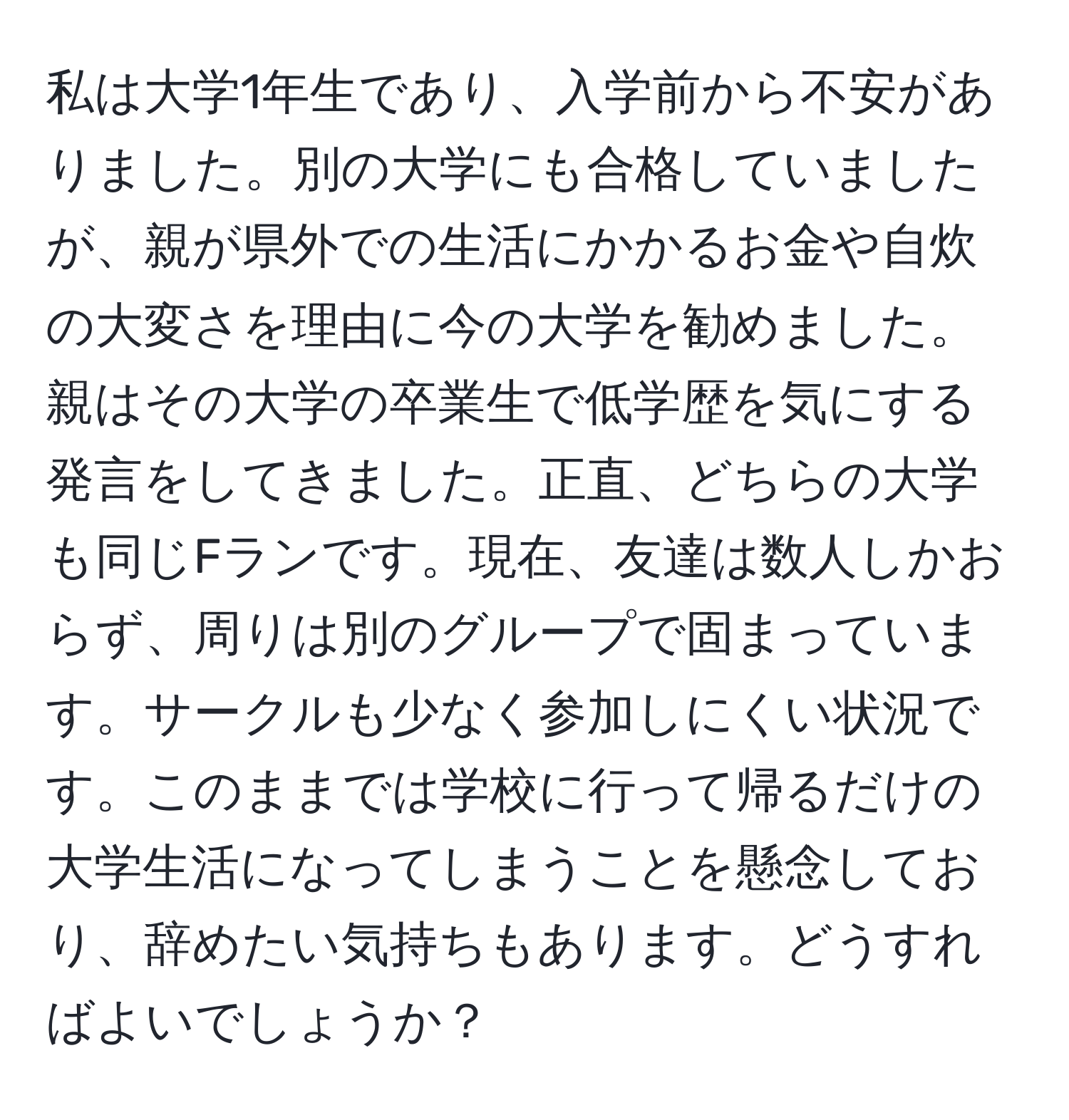 私は大学1年生であり、入学前から不安がありました。別の大学にも合格していましたが、親が県外での生活にかかるお金や自炊の大変さを理由に今の大学を勧めました。親はその大学の卒業生で低学歴を気にする発言をしてきました。正直、どちらの大学も同じFランです。現在、友達は数人しかおらず、周りは別のグループで固まっています。サークルも少なく参加しにくい状況です。このままでは学校に行って帰るだけの大学生活になってしまうことを懸念しており、辞めたい気持ちもあります。どうすればよいでしょうか？