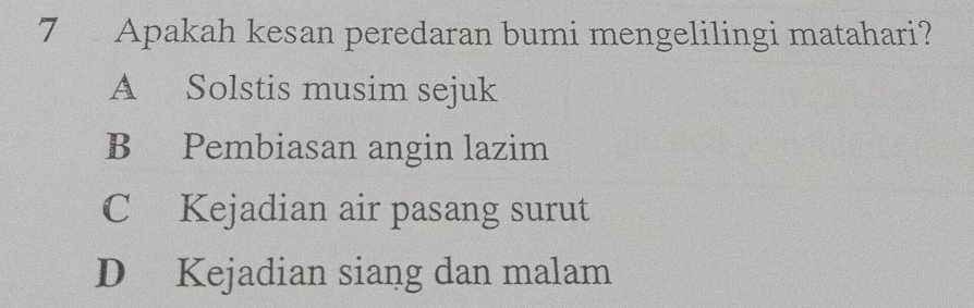 Apakah kesan peredaran bumi mengelilingi matahari?
A Solstis musim sejuk
B Pembiasan angin lazim
C Kejadian air pasang surut
D Kejadian siang dan malam