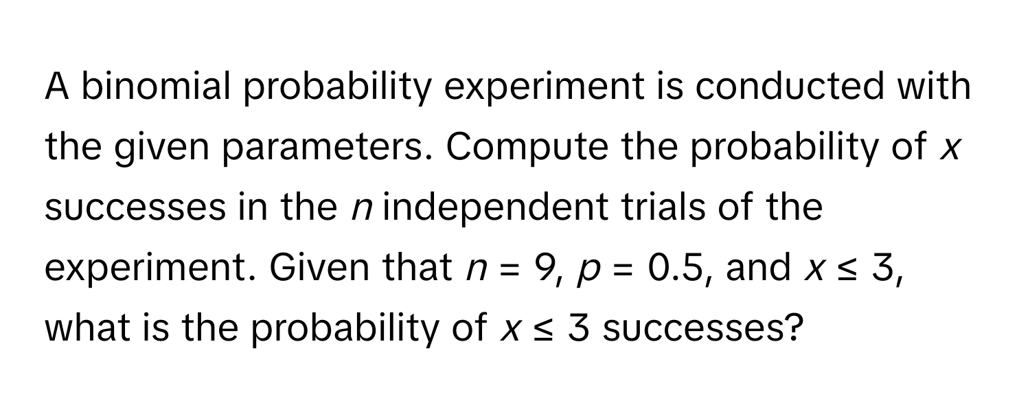 A binomial probability experiment is conducted with the given parameters. Compute the probability of *x* successes in the *n* independent trials of the experiment. Given that *n* = 9, *p* = 0.5, and *x* ≤ 3, what is the probability of *x* ≤ 3 successes?