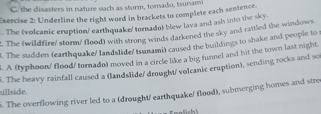 the disasters in nature such as storm, tornado, tsunami 
Exercise 2: Underline the right word in brackets to complete each sentence. 
. The (volcanic eruption/ earthquake/ tornado) blew lava and ash into the sky. 
. The (wildfire/ storm/ flood) with strong winds darkened the sky and rattled the windows. 
. The sudden (earthquake/ landslide/ tsunami) caused the buildings to shake and people to 
l. A (typhoon/ flood/ tornado) moved in a circle like a big funnel and hit the town last night. 
. The heavy rainfall caused a (landslide/ drought/ volcanic eruption), sending rocks and soi 
illside. 
6. The overflowing river led to a (drought/ earthquake/ flood), submerging homes and stre