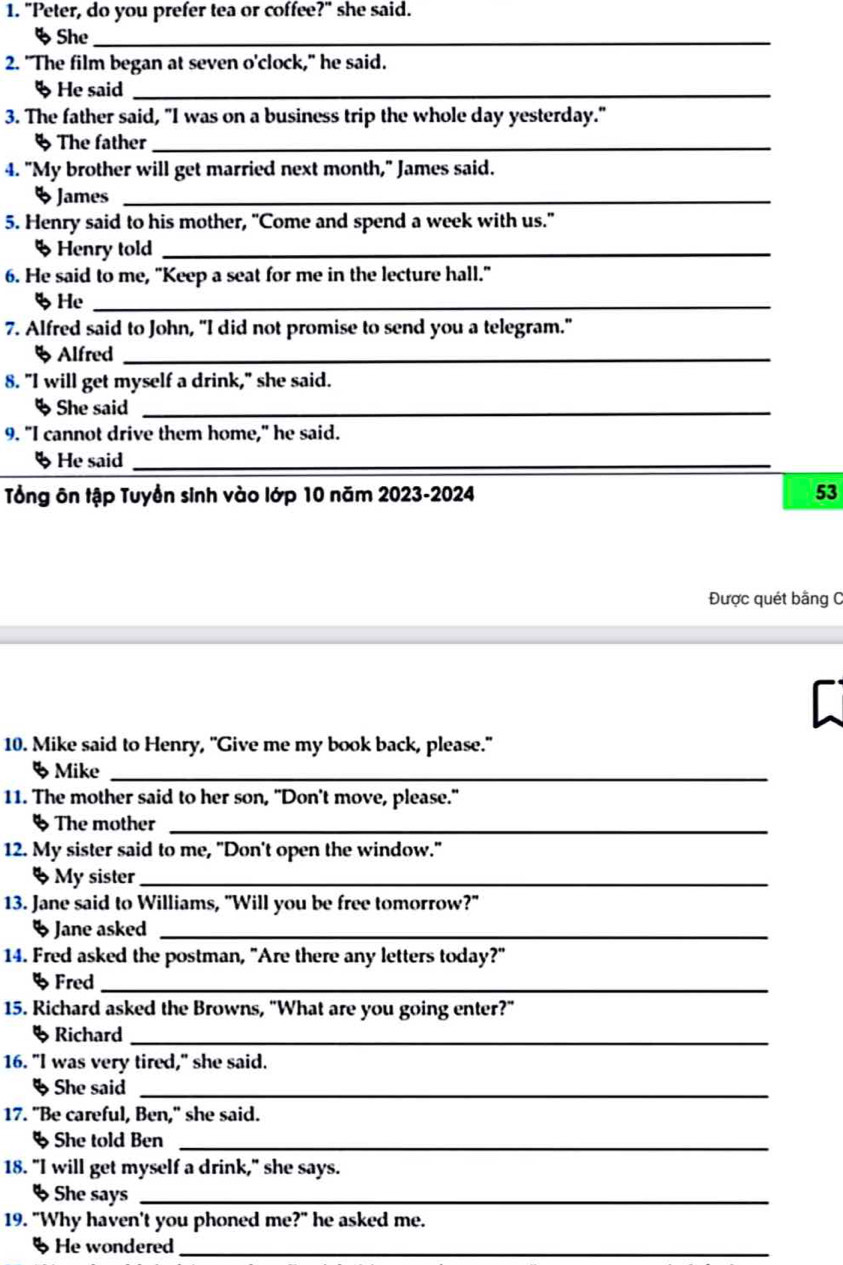 "Peter, do you prefer tea or coffee?" she said. 
% She_ 
2. "The film began at seven o'clock," he said. 
§ He said_ 
3. The father said, "I was on a business trip the whole day yesterday." 
§ The father_ 
4. "My brother will get married next month," James said. 
5James_ 
5. Henry said to his mother, "Come and spend a week with us." 
% Henry told_ 
6. He said to me, "Keep a seat for me in the lecture hall." 
%He_ 
7. Alfred said to John, "I did not promise to send you a telegram." 
§ Alfred_ 
8. "I will get myself a drink," she said. 
§ She said_ 
9. "I cannot drive them home," he said. 
§ He said_ 
Tổng ôn tập Tuyển sinh vào lớp 10 năm 2023-2024 53 
Được quét bằng C 
f 
10. Mike said to Henry, "Give me my book back, please." 
5 Mike_ 
11. The mother said to her son, "Don't move, please." 
§ The mother_ 
12. My sister said to me, "Don't open the window." 
§ My sister_ 
13. Jane said to Williams, "Will you be free tomorrow?" 
5 Jane asked_ 
14. Fred asked the postman, "Are there any letters today?" 
5 Fred_ 
15. Richard asked the Browns, "What are you going enter?" 
§ Richard_ 
16. "I was very tired," she said. 
§She said_ 
17. "Be careful, Ben," she said. 
§ She told Ben_ 
18. "I will get myself a drink," she says. 
§ She says_ 
19. "Why haven't you phoned me?" he asked me. 
§ He wondered_