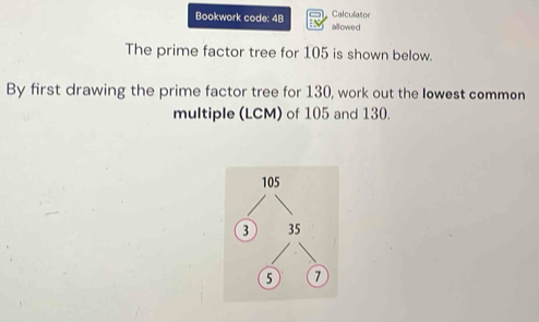 Calculator 
Bookwork code: 4B allowed 
The prime factor tree for 105 is shown below. 
By first drawing the prime factor tree for 130, work out the lowest common 
multiple (LCM) of 105 and 130.
105
3 35
5 7