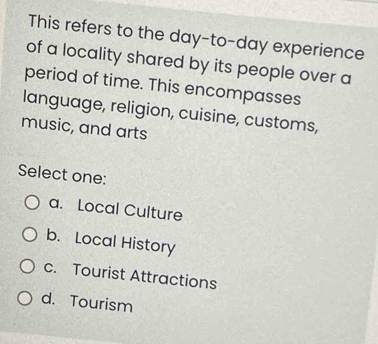 This refers to the day-to-day experience
of a locality shared by its people over a
period of time. This encompasses
language, religion, cuisine, customs,
music, and arts
Select one:
a. Local Culture
b. Local History
c. Tourist Attractions
d. Tourism