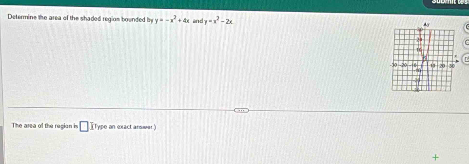 Determine the area of the shaded region bounded by y=-x^2+4x and y=x^2-2x
Ay
30
20 C
10
a x
-30 -20 -10 10 20 30
-10
-20
-30
The area of the region is □ IType an exact answer.)
+