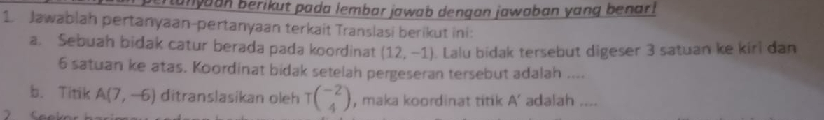 ertanyaan berikut pada lembar jawab dengan jawaban yang benar! 
1. Jawablah pertanyaan-pertanyaan terkait Translasi berikut ini: 
a. Sebuah bidak catur berada pada koordinat (12,-1). Lalu bidak tersebut digeser 3 satuan ke kiri dan
6 satuan ke atas. Koordinat bidak setelah pergeseran tersebut adalah .... 
b. Titik A(7,-6) ditranslasikan oleh Tbeginpmatrix -2 4endpmatrix , maka koordinat titik A ’ adalah ....