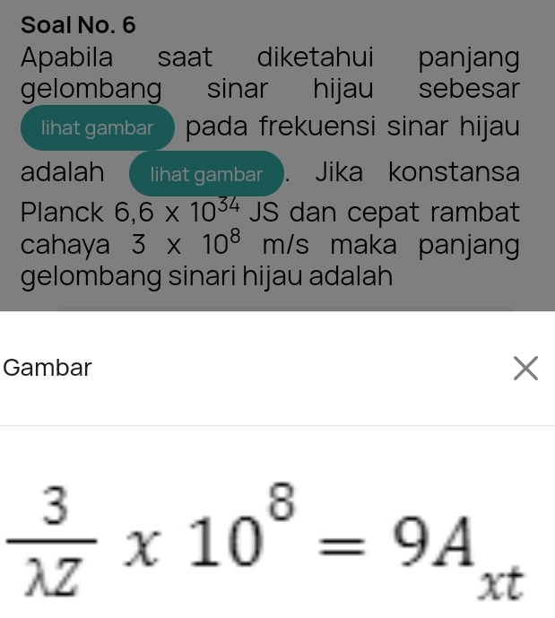 Soal No. 6 
Apabila saat diketahui panjan 
gelombang sinar hijau sebesar 
lihat gambar pada frekuensi sinar hijau 
adalah lihat gambar ). Jika konstansa 
Planck 6,6* 10^(34) JS dan cepat rambat 
cahaya 3* 10^8m/s maka panjang 
gelombang sinari hijau adalah 
Gambar X
 3/lambda Z * 10^8=9A_xt