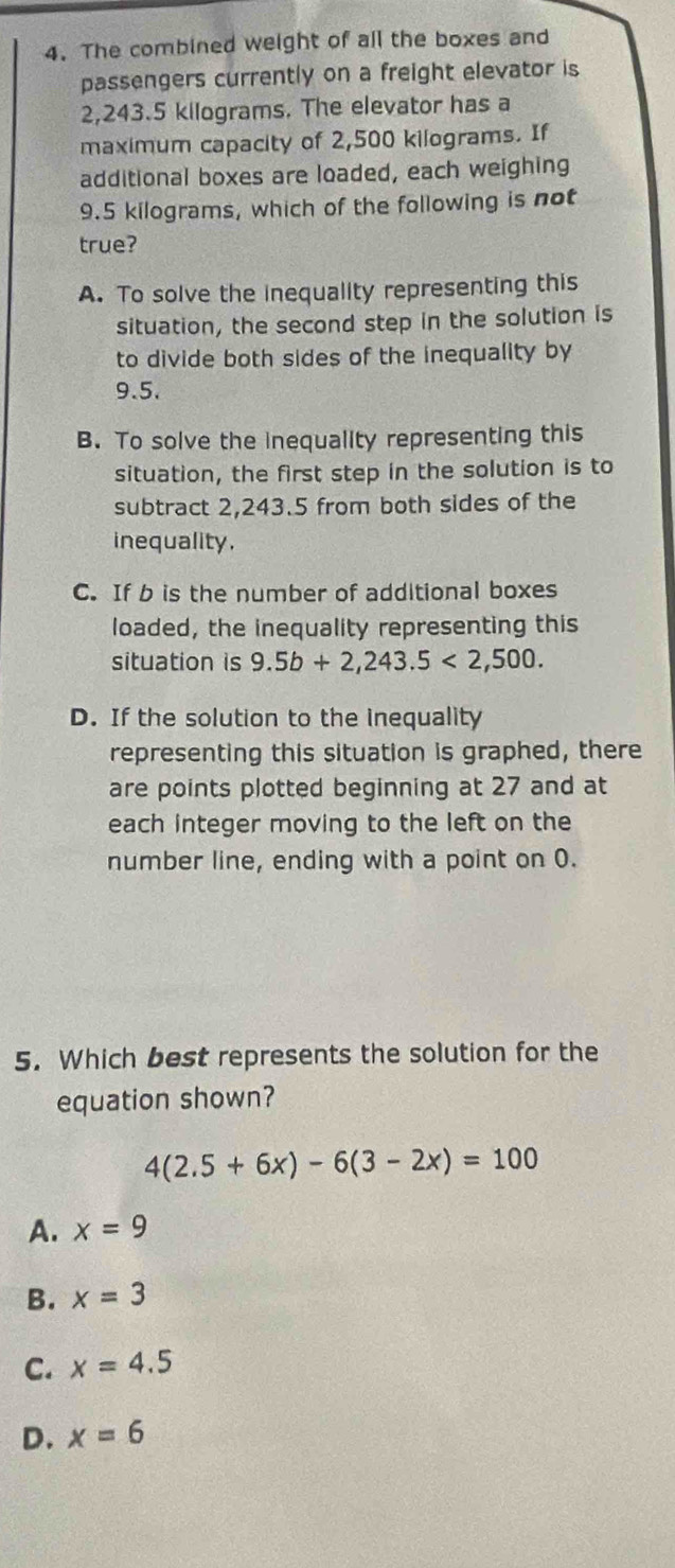 The combined weight of all the boxes and
passengers currently on a freight elevator is
2,243.5 kilograms. The elevator has a
maximum capacity of 2,500 kilograms. If
additional boxes are loaded, each weighing
9.5 kilograms, which of the following is not
true?
A. To solve the inequality representing this
situation, the second step in the solution is
to divide both sides of the inequality by
9.5.
B. To solve the inequality representing this
situation, the first step in the solution is to
subtract 2,243.5 from both sides of the
inequality.
C. If b is the number of additional boxes
loaded, the inequality representing this
situation is 9.5b+2,243.5<2,500.
D. If the solution to the inequality
representing this situation is graphed, there
are points plotted beginning at 27 and at
each integer moving to the left on the
number line, ending with a point on 0.
5. Which best represents the solution for the
equation shown?
4(2.5+6x)-6(3-2x)=100
A. x=9
B. x=3
C. x=4.5
D. x=6