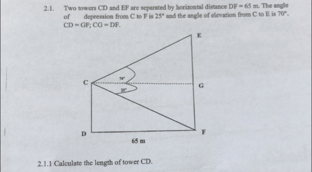 Two towers CD and EF are separated by horizontal distance DF=65m. The angle
of depression from C to F is 25° and the angle of elevation from C to E is 70°.
CD=GF;CG=DF.
2.1.1 Calculate the length of tower CD.