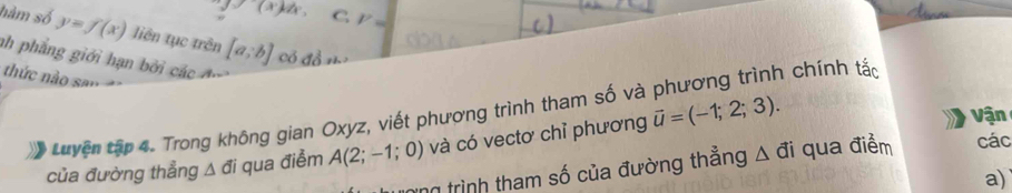 y=(x)w. C. P=
hàm số y=f(x) liên tục trên [a;b] có đồ n
ah phẳng giới hạn bởi các 
thức nào san
Luyện tập 4. Trong không gian Oxyz, viết phương trình tham số và phương trình chính tắc
của đường thẳng △ đi qua điểm A(2;-1;0) và có vectơ chỉ phương vector u=(-1;2;3). 
Vận
ng trình tham số của đường thẳng A đi qua điểm các
a)