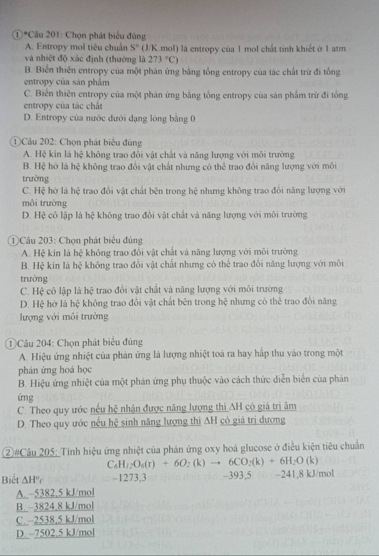 ①*Câu 201: Chọn phát biểu đủng
A. Entropy mol tiêu chuẩn S° (J/K.mol) là entropy của 1 mol chất tinh khiết ở 1 atm
và nhiệt độ xác định (thường là 273°C)
B. Biển thiên entropy của một phản ứng bằng tổng entropy của tác chất trừ đi tông
entropy của sản phẩm
C. Biển thiên entropy của một phản ứng bằng tổng entropy của sản phẩm trừ đi tổng
entropy của tác chất
D. Entropy của nước dưới dạng lông bằng 0
Câu 202: Chọn phát biểu đủng
A. Hệ kín là hệ không trao đồi vật chất và năng lượng với môi trường
B. Hệ hở là hệ không trao đổi vật chất nhưng có thể trao đổi năng lượng với môi
trường
C. Hệ hở là hệ trao đổi vật chất bên trong hệ nhưng không trao đồi năng lượng với
môi trường
D. Hệ cô lập là hệ không trao đổi vật chất và năng lượng với môi trường
① Câu 203: Chọn phát biểu đúng
A. Hệ kín là hệ không trao đồi vật chất và năng lượng với môi trường
B. Hệ kín là hệ không trao đổi vật chất nhưng có thể trao đổi năng lượng với môi
trường
C. Hệ cô lập là hệ trao đồi vật chất và năng lượng với môi trường
D. Hệ hở là hệ không trao đổi vật chất bên trong hệ nhưng có thể trao đổi năng
lượng với môi trường
① Câu 204: Chọn phát biểu đúng
A. Hiệu ứng nhiệt của phản ứng là lượng nhiệt toả ra hay hấp thu vào trong một
phản ứng hoá học
B. Hiệu ứng nhiệt của một phản ứng phụ thuộc vào cách thức diễn biển của phản
ứng
C. Theo quy ước nếu hệ nhận được năng lượng thì AH có giá trị âm
D. Theo quy ước nếu hệ sinh năng lượng thì AH có giá trị dương
②#Câu 205: Tính hiệu ứng nhiệt của phản ứng oxy hoá glucose ở điều kiện tiêu chuẩn
C_6H_12O_6(r)+6O_2(k)to 6CO_2(k)+6H_2O(k
Biết △ H° C -1273,3 -393,5 -241,8 kJ/mol
A. ~5382,5 kJ/mol
B. −3824,8 kJ/mol
C. -2538,5 kJ/mol
D. -7502,5 kJ/mol