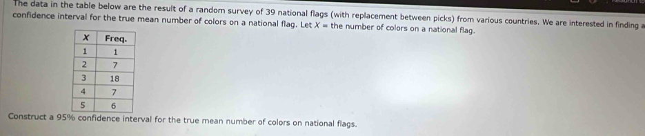 The data in the table below are the result of a random survey of 39 national flags (with replacement between picks) from various countries. We are interested in finding a 
confidence interval for the true mean number of colors on a national flag. Let X= the number of colors on a national flag. 
Construct a 95% confidence interval for the true mean number of colors on national flags.