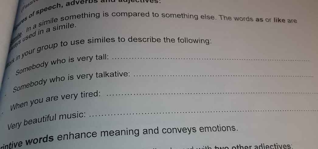 aqures of speech, adverps and adjectives: 
smile: In a simile something is compared to something else. The words as or like are 
ways used in a simile 
tork in your group to use similes to describe the following: 
Somebody who is very tall: 
Somebody who is very talkative:_ 
When you are very tired:_ 
Very beautiful music: 
_ 
intive words enhance meaning and conveys emotions. 
o other adiectives: