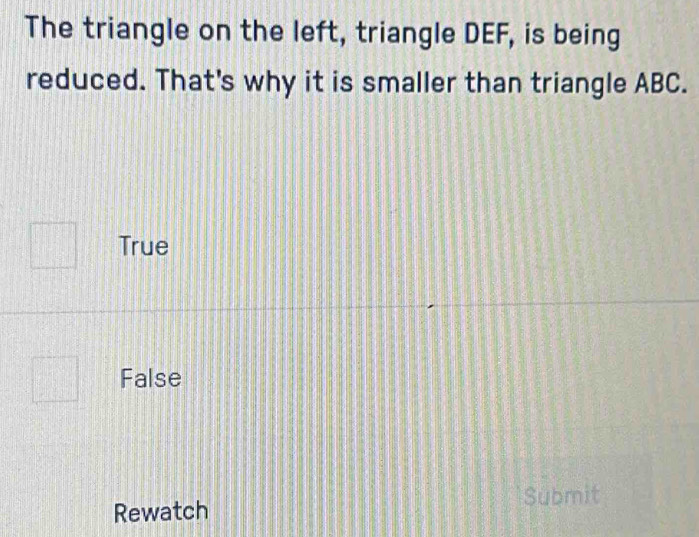 The triangle on the left, triangle DEF, is being
reduced. That's why it is smaller than triangle ABC.
True
False
Submit
Rewatch