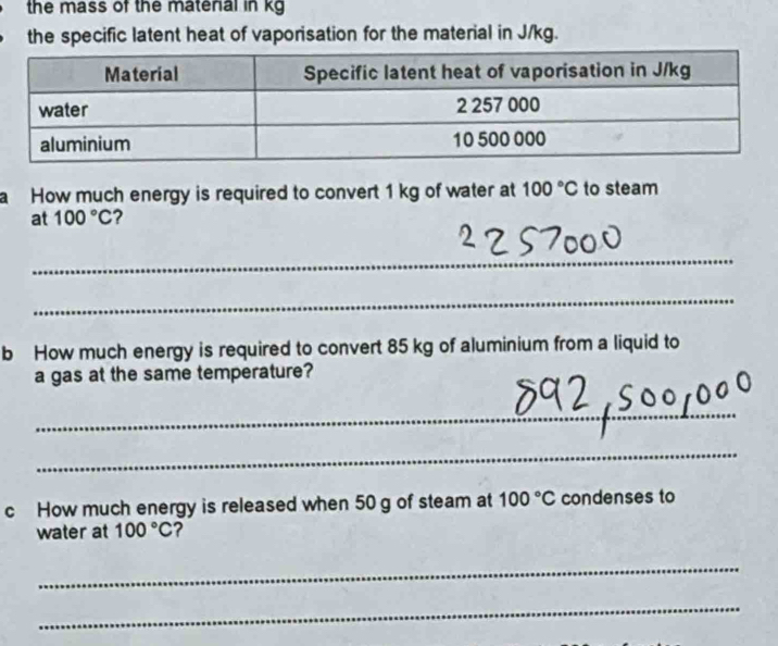 the mass of the matenal in kg
the specific latent heat of vaporisation for the material in J/kg. 
a How much energy is required to convert 1 kg of water at 100°C to steam 
at 100°C ? 
_ 
_ 
b How much energy is required to convert 85 kg of aluminium from a liquid to 
a gas at the same temperature? 
_ 
_ 
c How much energy is released when 50 g of steam at 100°C condenses to 
water at 100°C ? 
_ 
_