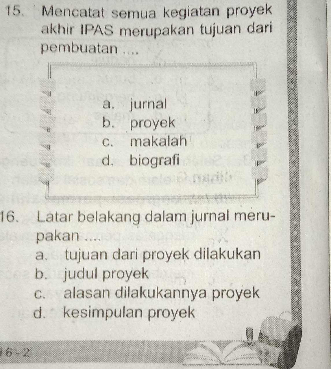 Mencatat semua kegiatan proyek
akhir IPAS merupakan tujuan dari
pembuatan ....
a. jurnal
b. proyek
c. makalah
d. biografi
16. Latar belakang dalam jurnal meru-
pakan ....
a. tujuan dari proyek dilakukan
b. judul proyek
c. alasan dilakukannya proyek
d. kesimpulan proyek
6-2