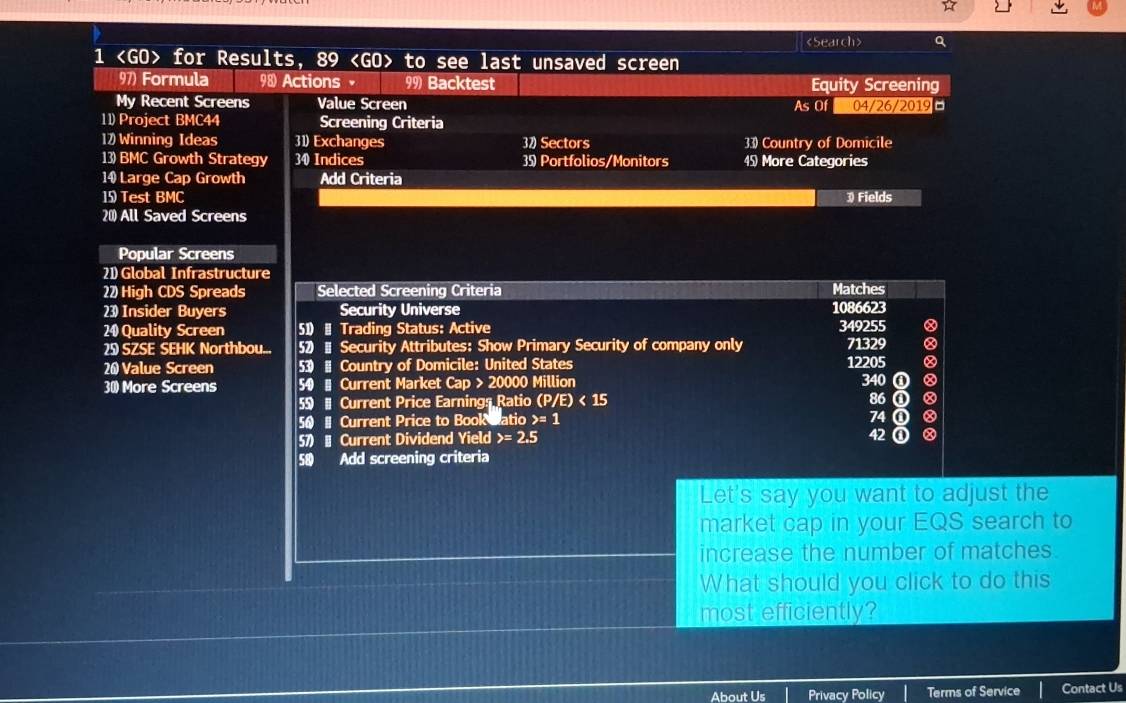 《Search> Q
1 for Results, 89 98 Actions 99) Backtest Equity Screening
My Recent Screens Value Screen As Of 04/26/2019
11) Project BMC44 Screening Criteria
17) Winning Ideas 31) Exchanges 37 Sectors 33 Country of Domicile
13) BMC Growth Strategy 34 Indices 3 Portfolios/Monitors 45) More Categories
14 Large Cap Growth Add Criteria
1 Test BMC 3 Fields
20) All Saved Screens
Popular Screens
21) Global Infrastructure
22 High CDS Spreads Selected Screening Criteria Matches
23) Insider Buyers Security Universe 1086623
24) Quality Screen 51)- Trading Status: Active 349255
2 SZSE SEHK Northbou... 52) - Security Attributes: Show Primary Security of company only 71329
26 Value Screen 53) # Country of Domicile: United States 12205
30) More Screens 50 - Current Market Cap > 20000 Million 340 ①
5 1 Current Price Earnings Ratio (P/E)< 15</tex> 86 ①
56 - Current Price to Book Catio y=1 74 ① 8
57) | Current Dividend Yield =2.5 42① Ⓧ
58 Add screening criteria
Let's say you want to adjust the
market cap in your EQS search to
increase the number of matches.
What should you click to do this
most efficiently?
About Us Privacy Policy Terms of Service Contact Us