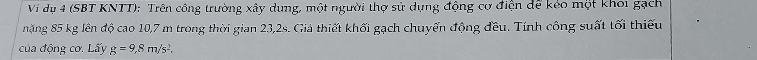 Ví dụ 4 (SBT KNTT): Trên công trường xây dưng, một người thợ sử dụng động cơ điện để kéo một khối gạch 
năng 85 kg lên độ cao 10,7 m trong thời gian 23,2s. Giả thiết khối gạch chuyển động đều. Tính công suất tối thiểu 
của động cơ. Lấy g=9,8m/s^2.