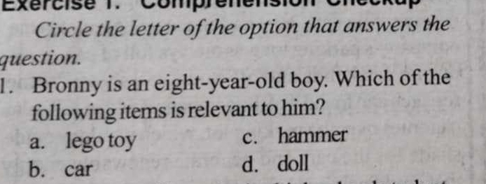 Exércise 1.Comprenensi
Circle the letter of the option that answers the
question.
1. Bronny is an eight-year-old boy. Which of the
following items is relevant to him?
a. lego toy c. hammer
b. car d. doll