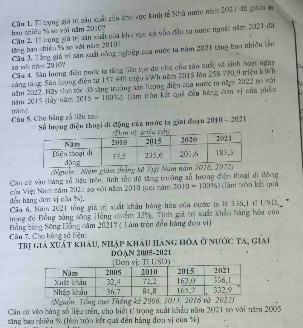 Tỉ trọng giá trị sản xuất của khu vực kinh tế Nhà nước năm 2021 đã giảm đi
bao nhiêu % so với năm 2010?
Câu 2. Tỉ trọng giá trị sản xuất của khu vực có vốn đầu tư nước ngoài năm 2021 đã
tăng bao nhiêu % so với năm 2010?
Câu 3. Tổng giá trị sản xuất công nghiệp của nước ta năm 2021 tăng bao nhiêu lần
so với năm 2010?
Câu 4. Sản lượng điện nước ta tăng liên tục do nhu cầu sản xuất và sinh hoạt ngày 1
tàng tăng. Sản lượng điện từ 157 949 triệu kWh năm 2015 lên 258 790,9 triệu kWh
năm 2022. Hãy tính tốc độ tăng trưởng sản lượng điện của nước ta năm 2022 so với N
năm 2015 (lấy năm 2015=100% ). (làm tròn kết quả đến hàng đơn vị của phần a1
trăm)
Câu 5. Cho bảng số liệu sau :
Số lượng điện thoại di động của nước ta giai đoạn 2010 - 2021
(Nguồn : Niêm giám thống kê 
Căn cứ vào bảng số liệu trên, tính tốc độ tăng trưởng số lượng điện thoại di động
của Việt Nam năm 2021 so với năm 2010 (coi năm 2010=100% ) (làm tròn kết quả
đến hàng đơn vị của %).
Câu 6. Năm 2021 tổng giá trị xuất khẩu hàng hóa của nước ta là 336,1 tỉ USD,
trong đó Đồng bằng sông Hồng chiếm 35%. Tính giá trị xuất khẩu hàng hóa của
Đồng bằng Sông Hồng năm 2021? ( Làm tròn đến hàng đơn vị)
Câu 7. Cho bảng số liệu:
trị giá xuát khảu, nhập khảu hàng hóa ở nước ta, giai
ĐOAN 2005-2021
ị: Tỉ USD)
(Nguồn: Tổng cục Thống kê 2006, 2011, 2016 và 2022)
Căn cứ vào bảng số liệu trên, cho biết tỉ trọng xuất khẩu năm 2021 so với năm 2005
tăng bao nhiêu % (làm tròn kết quả đến hàng đơn vị của %)