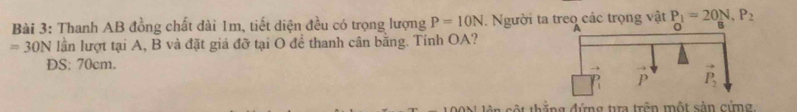 Thanh AB đồng chất dài 1m, tiết diện đều có trọng lượng P=10N. Người ta treo các trọng vật P_1=20N,P_2
=30N lần lượt tại A, B và đặt giá đỡ tại O để thanh cân bằng. Tính OA?
DS: 70cm.
thằng đimg tm trên một cản gứmg