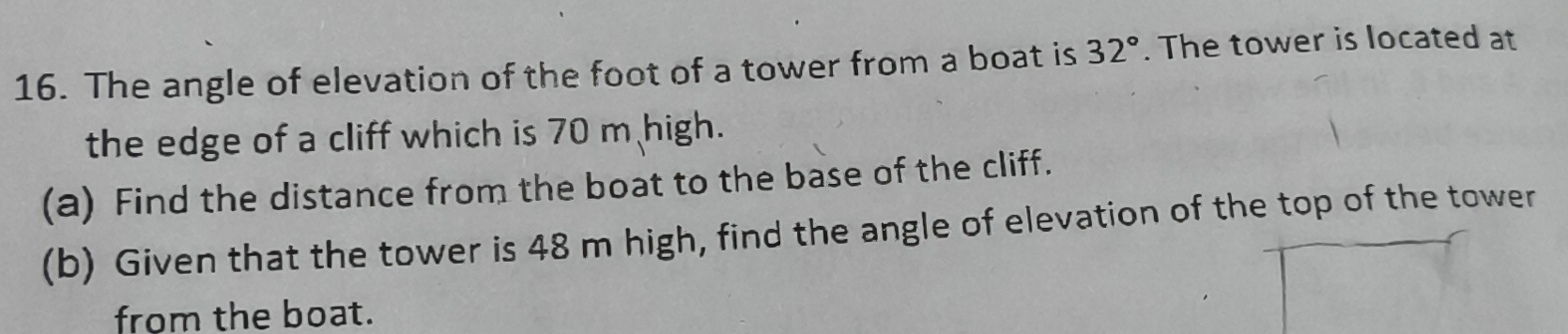 The angle of elevation of the foot of a tower from a boat is 32°. The tower is located at 
the edge of a cliff which is 70 m high. 
(a) Find the distance from the boat to the base of the cliff. 
(b) Given that the tower is 48 m high, find the angle of elevation of the top of the tower 
from the boat.