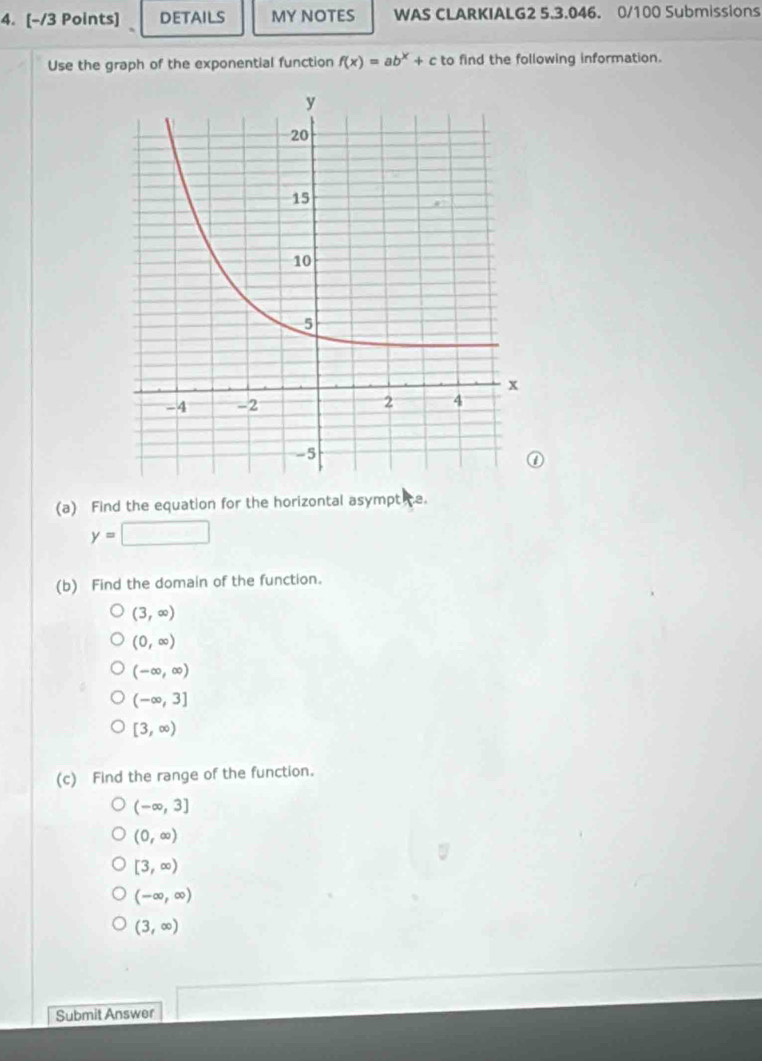 DETAILS MY NOTES WAS CLARKIALG2 5.3.046. 0/100 Submissions
Use the graph of the exponential function f(x)=ab^x+c to find the following information.
(a) Find the equation for the horizontal asympt e.
y=□
(b) Find the domain of the function.
(3,∈fty )
(0,∈fty )
(-∈fty ,∈fty )
(-∈fty ,3]
[3,∈fty )
(c) Find the range of the function.
(-∈fty ,3]
(0,∈fty )
[3,∈fty )
(-∈fty ,∈fty )
(3,∈fty )
Submit Answer □ 