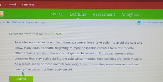 school New folder
My IXL Learning Assessment Analytics
AA.1 Find words using context LON You have origami pri
Select the word that means limited
As winter approaches in northern forests, some animals take action to avoid the cold and
snow. Many birds fly south, migrating to more hospitable climates for a few months.
Other animals remain in the north but go into hibernation. For those non-migrating
creatures that stay active during the cold winter months, food supplies are often meager.
As a result, many of these animals lose weight over the winter, sometimes as much as
twenty-five percent of their body weight.
Submit