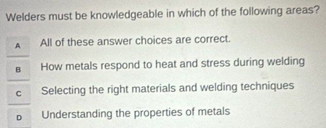 Welders must be knowledgeable in which of the following areas?
A All of these answer choices are correct.
B How metals respond to heat and stress during welding
C Selecting the right materials and welding techniques
D Understanding the properties of metals