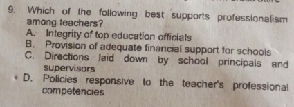 Which of the following best supports professionalism
among teachers?
A. Integrity of top education officials
B. Provision of adequate financial support for schools
C. Directions Jaid down by school principals and
supervisors
D. Policies responsive to the teacher's professional
competencies